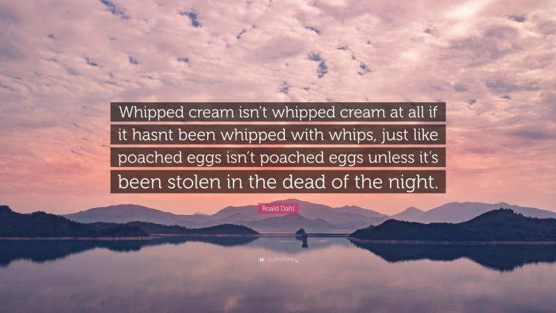 Roald Dahl Quote: “Whipped cream isn’t whipped cream at all if it hasnt been whipped with whips, just like poached eggs isn’t poached eggs unless it’s been stolen in the dead of the night.”