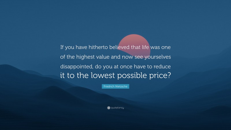 Friedrich Nietzsche Quote: “If you have hitherto believed that life was one of the highest value and now see yourselves disappointed, do you at once have to reduce it to the lowest possible price?”