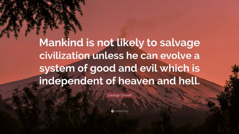 George Orwell Quote: “Mankind is not likely to salvage civilization unless he can evolve a system of good and evil which is independent of heaven and hell.”