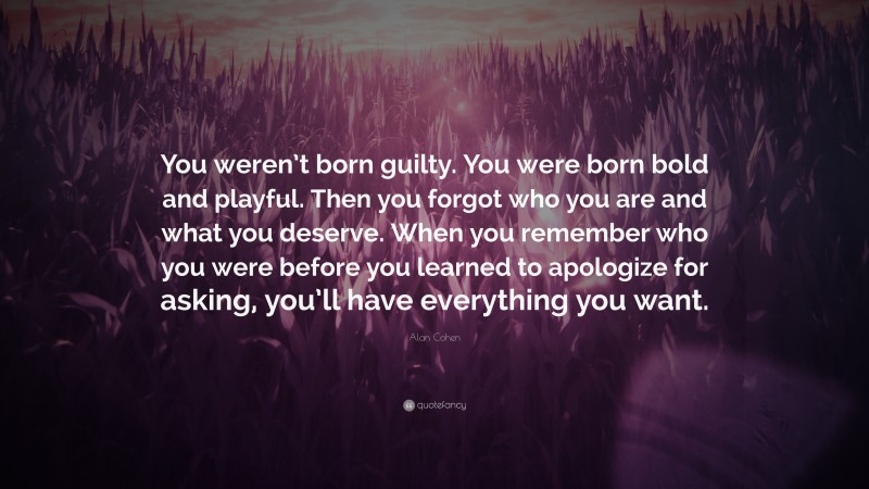 Alan Cohen Quote: “You weren’t born guilty. You were born bold and playful. Then you forgot who you are and what you deserve. When you remember who you were before you learned to apologize for asking, you’ll have everything you want.”