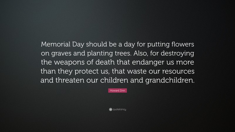Howard Zinn Quote: “Memorial Day should be a day for putting flowers on graves and planting trees. Also, for destroying the weapons of death that endanger us more than they protect us, that waste our resources and threaten our children and grandchildren.”