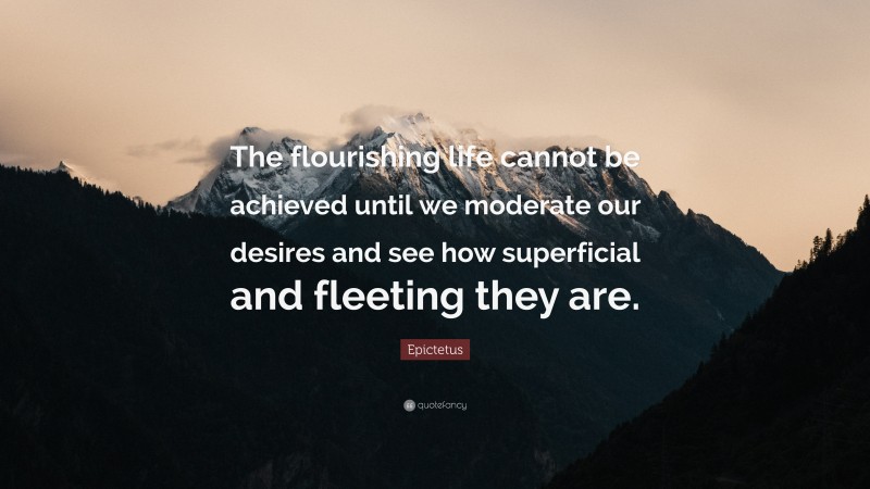 Epictetus Quote: “The flourishing life cannot be achieved until we moderate our desires and see how superficial and fleeting they are.”