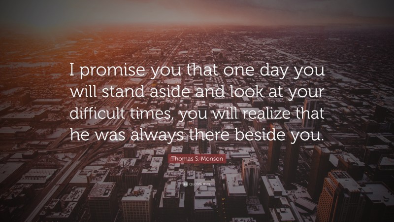 Thomas S. Monson Quote: “I promise you that one day you will stand aside and look at your difficult times, you will realize that he was always there beside you.”