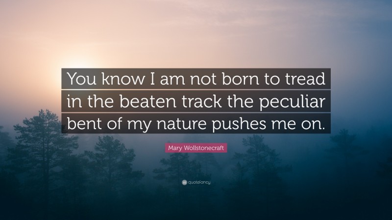 Mary Wollstonecraft Quote: “You know I am not born to tread in the beaten track the peculiar bent of my nature pushes me on.”