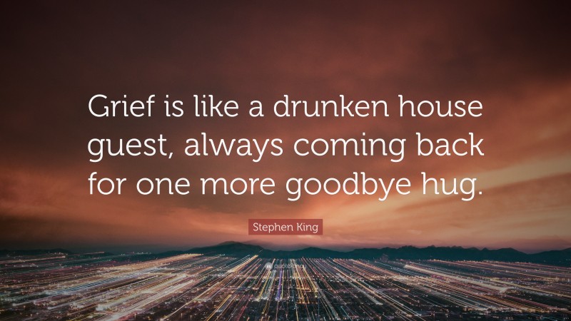 Stephen King Quote: “Grief is like a drunken house guest, always coming back for one more goodbye hug.”