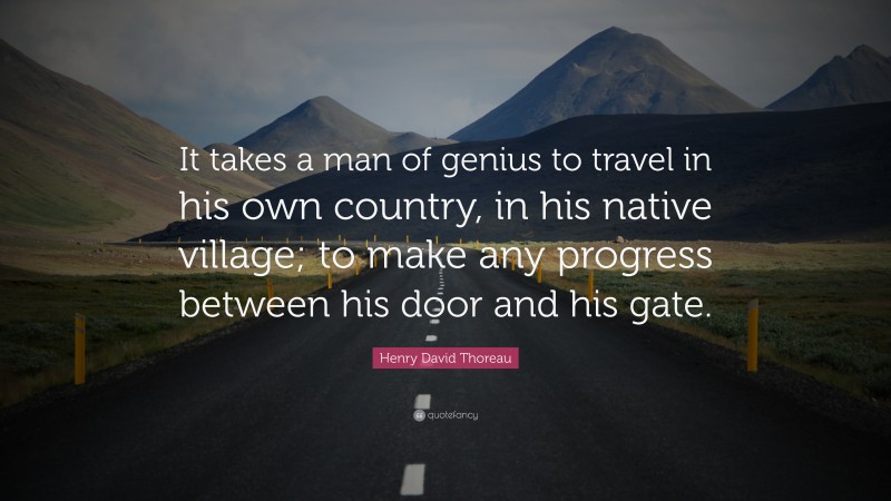 Henry David Thoreau Quote: “It takes a man of genius to travel in his own country, in his native village; to make any progress between his door and his gate.”
