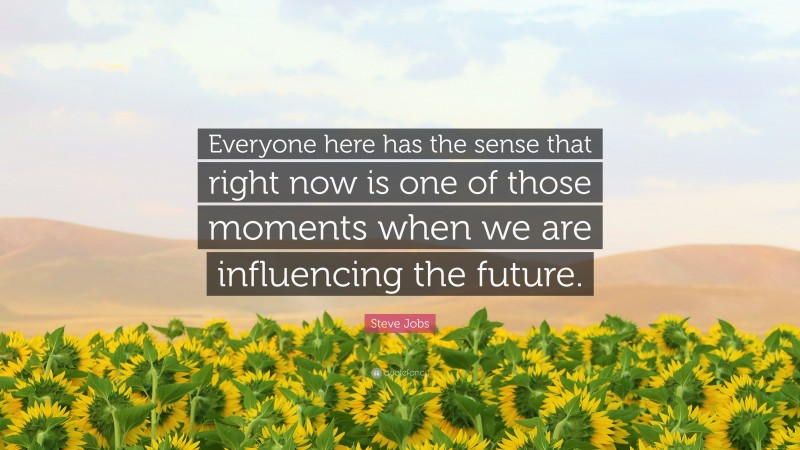 Steve Jobs Quote: “Everyone here has the sense that right now is one of those moments when we are influencing the future.”