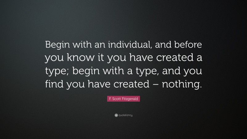 F. Scott Fitzgerald Quote: “Begin with an individual, and before you know it you have created a type; begin with a type, and you find you have created – nothing.”