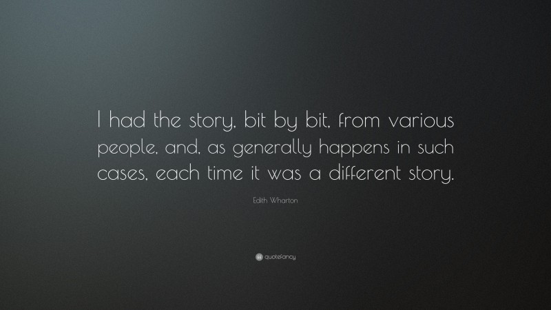 Edith Wharton Quote: “I had the story, bit by bit, from various people, and, as generally happens in such cases, each time it was a different story.”