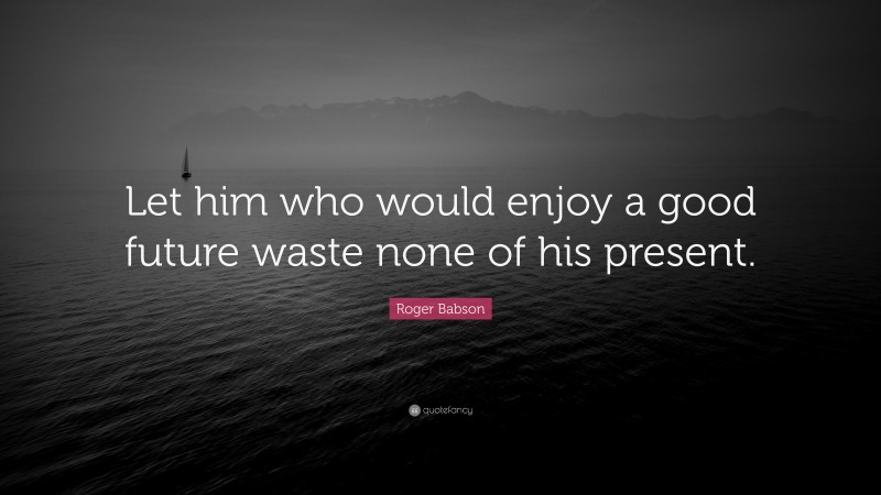 Roger Babson Quote: “Let him who would enjoy a good future waste none of his present.”