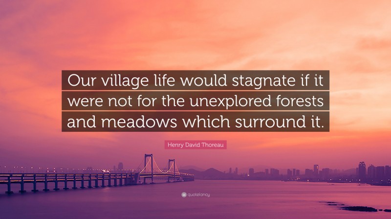 Henry David Thoreau Quote: “Our village life would stagnate if it were not for the unexplored forests and meadows which surround it.”