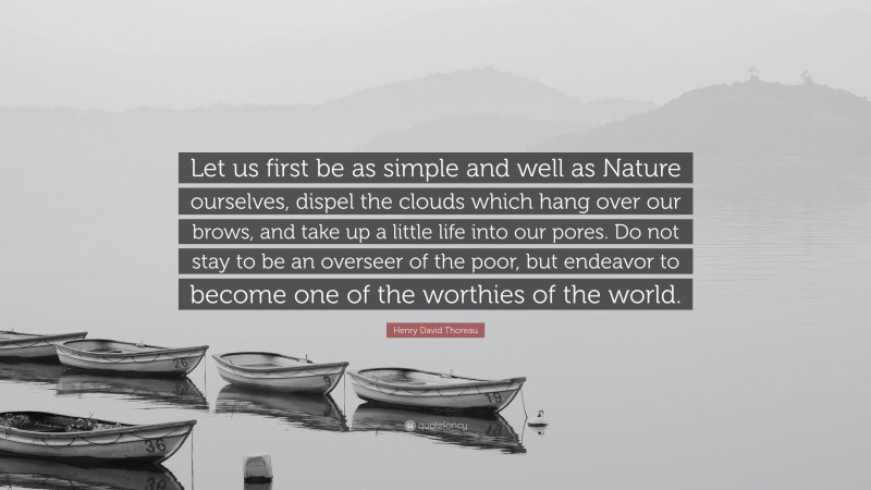 Henry David Thoreau Quote: “Let us first be as simple and well as Nature ourselves, dispel the clouds which hang over our brows, and take up a little life into our pores. Do not stay to be an overseer of the poor, but endeavor to become one of the worthies of the world.”