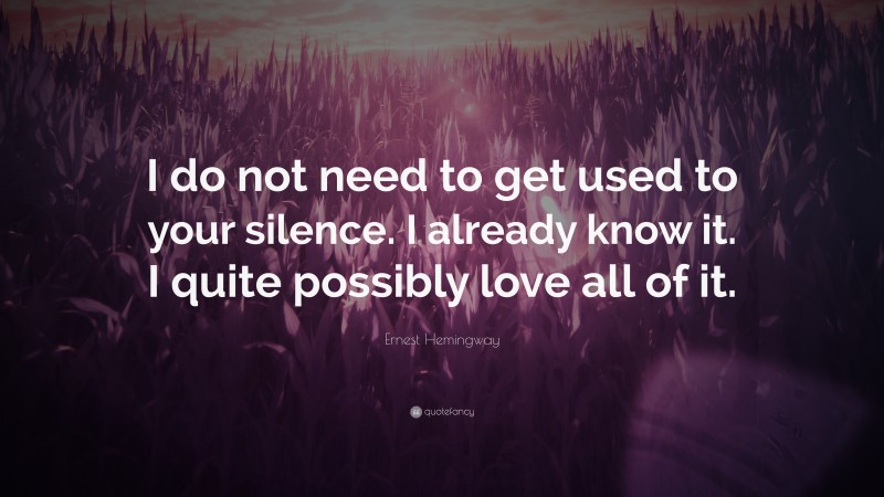 Ernest Hemingway Quote: “I do not need to get used to your silence. I already know it. I quite possibly love all of it.”