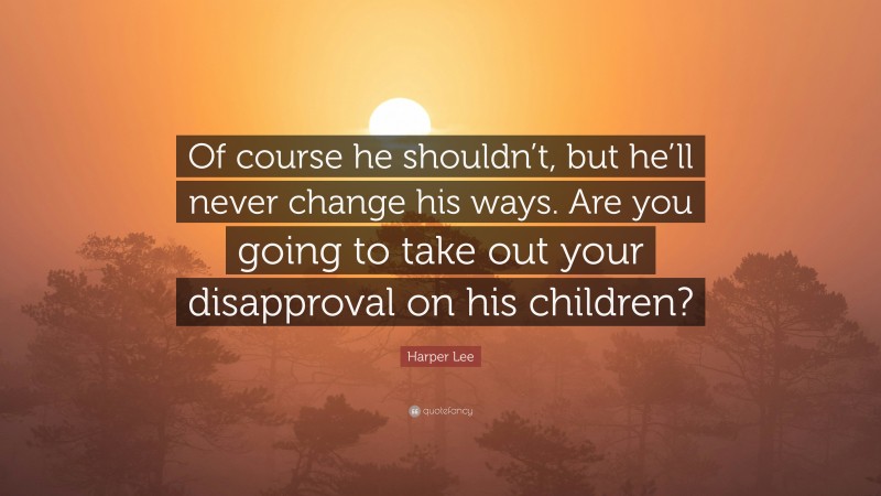 Harper Lee Quote: “Of course he shouldn’t, but he’ll never change his ways. Are you going to take out your disapproval on his children?”
