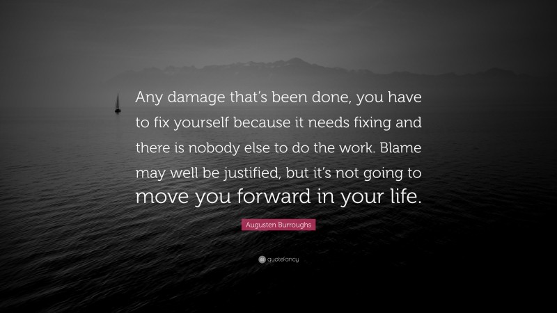Augusten Burroughs Quote: “Any damage that’s been done, you have to fix yourself because it needs fixing and there is nobody else to do the work. Blame may well be justified, but it’s not going to move you forward in your life.”