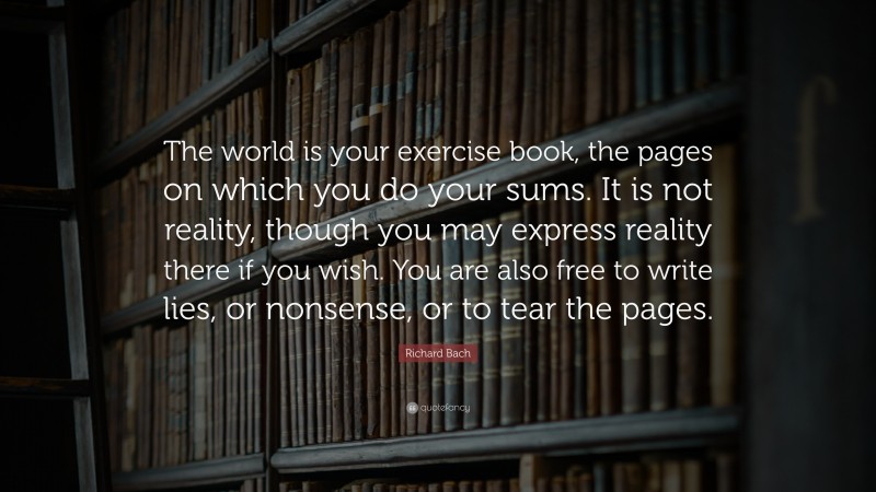 Richard Bach Quote: “The world is your exercise book, the pages on which you do your sums. It is not reality, though you may express reality there if you wish. You are also free to write lies, or nonsense, or to tear the pages.”