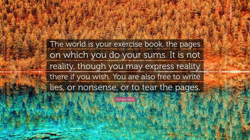 Richard Bach Quote: “The world is your exercise book, the pages on which you do your sums. It is not reality, though you may express reality there if you wish. You are also free to write lies, or nonsense, or to tear the pages.”