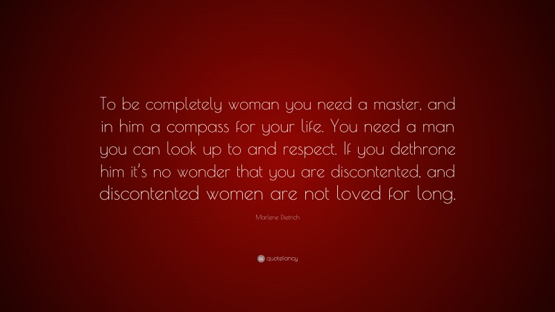 Marlene Dietrich Quote: “To be completely woman you need a master, and in him a compass for your life. You need a man you can look up to and respect. If you dethrone him it’s no wonder that you are discontented, and discontented women are not loved for long.”