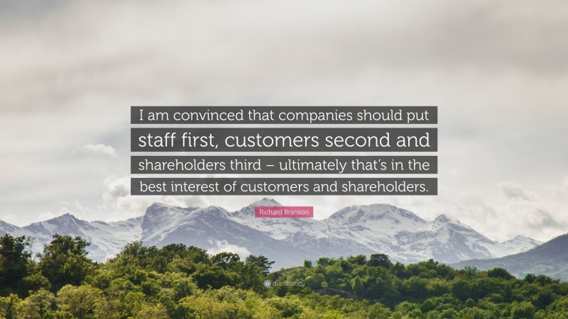 Richard Branson Quote: “I am convinced that companies should put staff first, customers second and shareholders third – ultimately that’s in the best interest of customers and shareholders.”