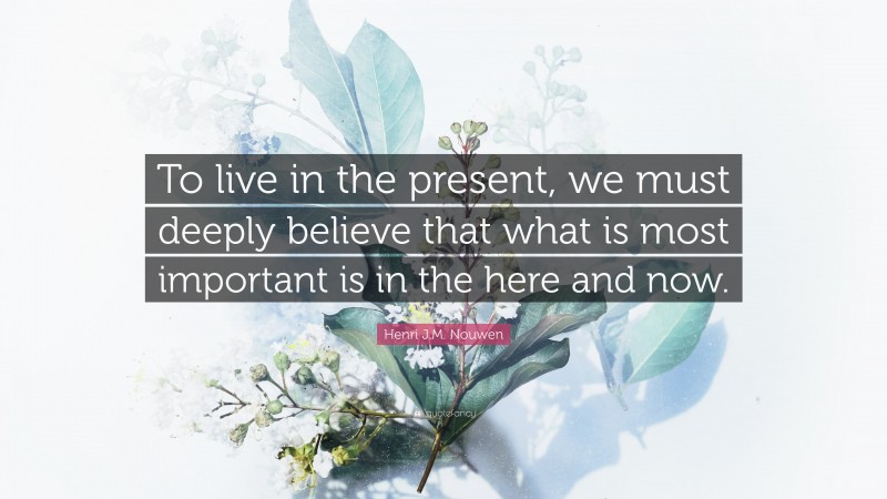 Henri J.M. Nouwen Quote: “To live in the present, we must deeply believe that what is most important is in the here and now.”