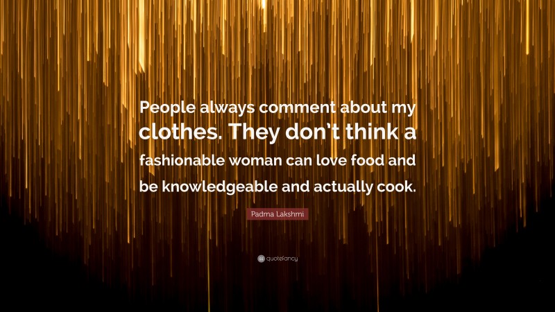Padma Lakshmi Quote: “People always comment about my clothes. They don’t think a fashionable woman can love food and be knowledgeable and actually cook.”