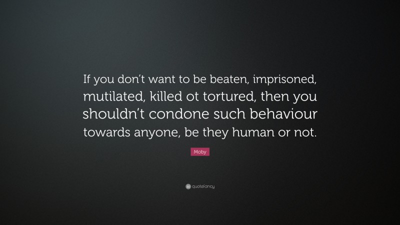 Moby Quote: “If you don’t want to be beaten, imprisoned, mutilated, killed ot tortured, then you shouldn’t condone such behaviour towards anyone, be they human or not.”