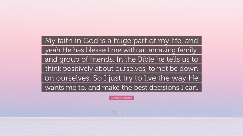 Bethany Hamilton Quote: “My faith in God is a huge part of my life, and yeah He has blessed me with an amazing family, and group of friends. In the Bible he tells us to think positively about ourselves, to not be down on ourselves. So I just try to live the way He wants me to, and make the best decisions I can.”