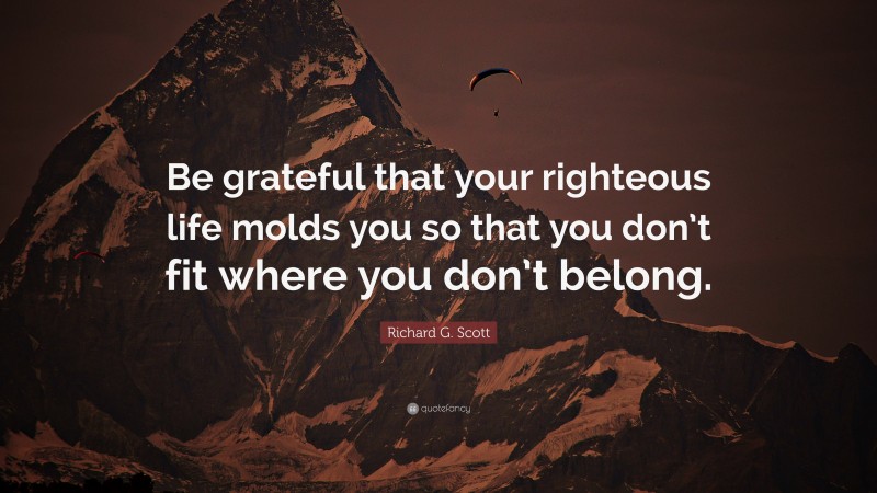 Richard G. Scott Quote: “Be grateful that your righteous life molds you so that you don’t fit where you don’t belong.”