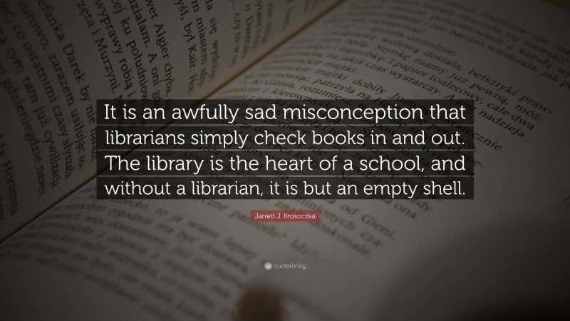 Jarrett J. Krosoczka Quote: “It is an awfully sad misconception that librarians simply check books in and out. The library is the heart of a school, and without a librarian, it is but an empty shell.”