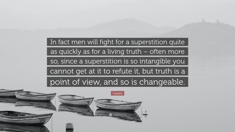 Hypatia Quote: “In fact men will fight for a superstition quite as quickly as for a living truth – often more so, since a superstition is so intangible you cannot get at it to refute it, but truth is a point of view, and so is changeable.”