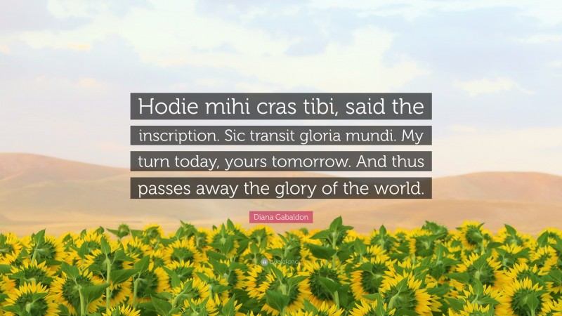 Diana Gabaldon Quote: “Hodie mihi cras tibi, said the inscription. Sic transit gloria mundi. My turn today, yours tomorrow. And thus passes away the glory of the world.”