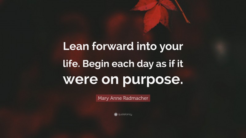 Mary Anne Radmacher Quote: “Lean forward into your life. Begin each day as if it were on purpose.”