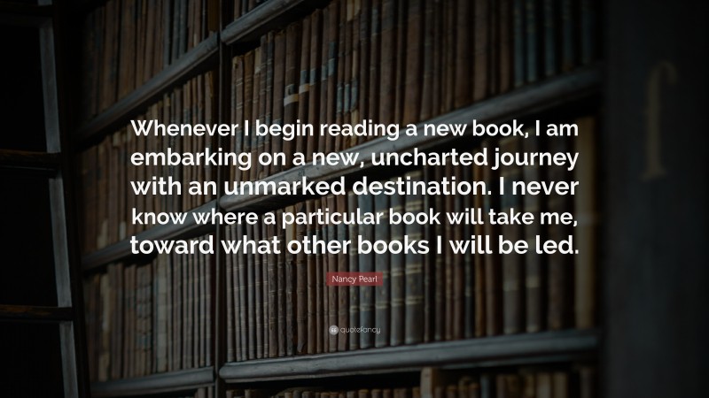 Nancy Pearl Quote: “Whenever I begin reading a new book, I am embarking on a new, uncharted journey with an unmarked destination. I never know where a particular book will take me, toward what other books I will be led.”
