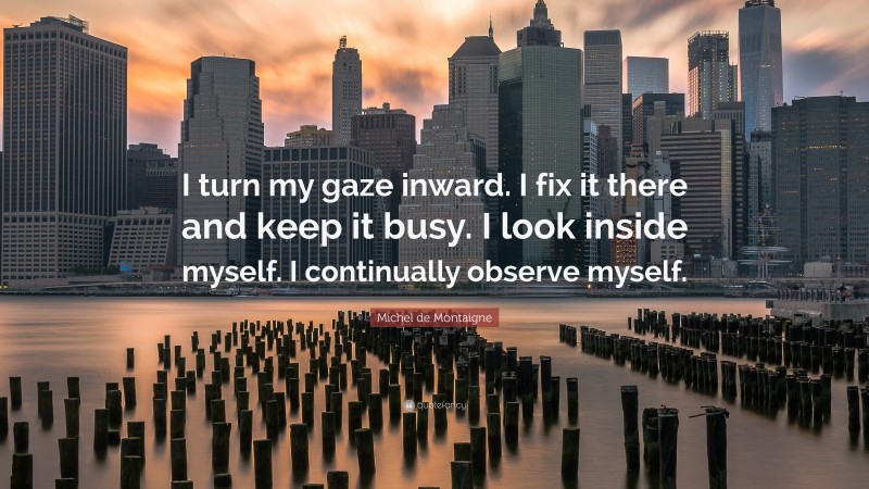 Michel de Montaigne Quote: “I turn my gaze inward. I fix it there and keep it busy. I look inside myself. I continually observe myself.”