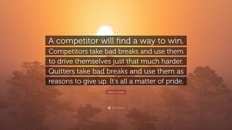 Nancy Lopez Quote: “A competitor will find a way to win. Competitors take bad breaks and use them to drive themselves just that much harder. Quitters take bad breaks and use them as reasons to give up. It’s all a matter of pride.”