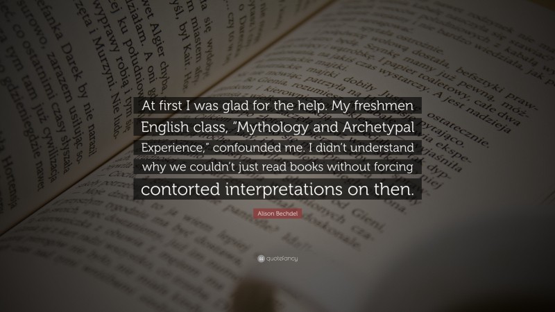 Alison Bechdel Quote: “At first I was glad for the help. My freshmen English class, “Mythology and Archetypal Experience,” confounded me. I didn’t understand why we couldn’t just read books without forcing contorted interpretations on then.”
