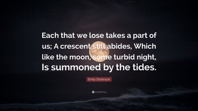 Emily Dickinson Quote: “Each that we lose takes a part of us; A crescent still abides, Which like the moon, some turbid night, Is summoned by the tides.”