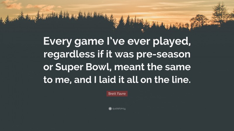 Brett Favre Quote: “Every game I’ve ever played, regardless if it was pre-season or Super Bowl, meant the same to me, and I laid it all on the line.”