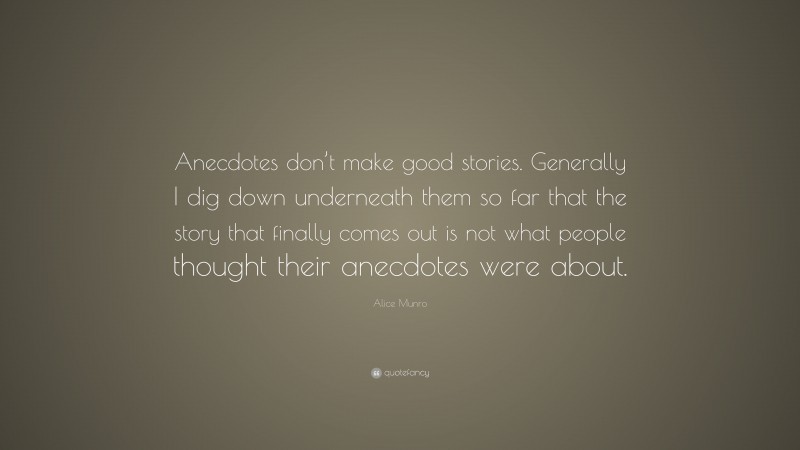 Alice Munro Quote: “Anecdotes don’t make good stories. Generally I dig down underneath them so far that the story that finally comes out is not what people thought their anecdotes were about.”
