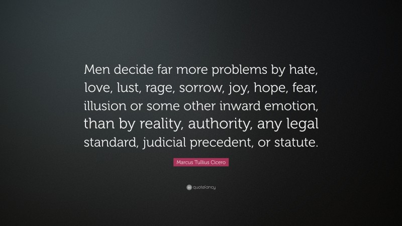 Marcus Tullius Cicero Quote: “Men decide far more problems by hate, love, lust, rage, sorrow, joy, hope, fear, illusion or some other inward emotion, than by reality, authority, any legal standard, judicial precedent, or statute.”