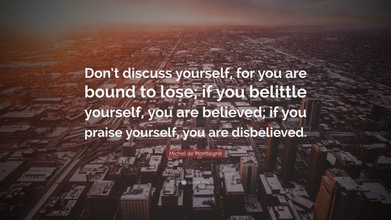 Michel de Montaigne Quote: “Don’t discuss yourself, for you are bound to lose; if you belittle yourself, you are believed; if you praise yourself, you are disbelieved.”