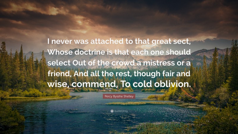 Percy Bysshe Shelley Quote: “I never was attached to that great sect, Whose doctrine is that each one should select Out of the crowd a mistress or a friend, And all the rest, though fair and wise, commend, To cold oblivion.”