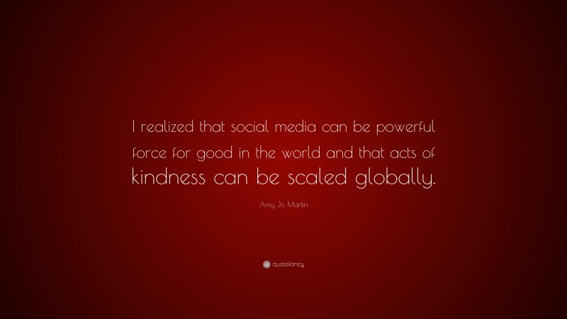 Amy Jo Martin Quote: “I realized that social media can be powerful force for good in the world and that acts of kindness can be scaled globally.”