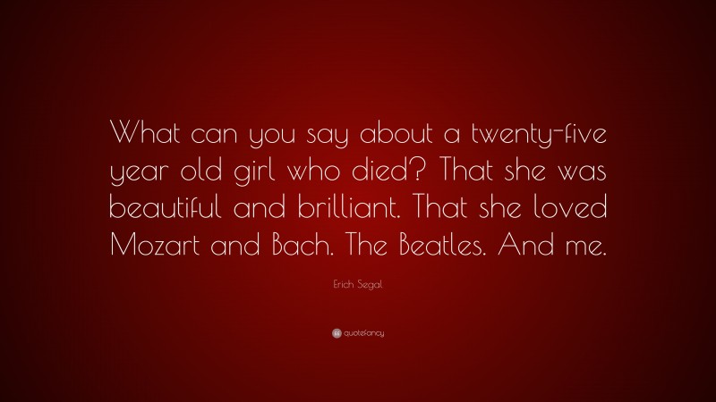 Erich Segal Quote: “What can you say about a twenty-five year old girl who died? That she was beautiful and brilliant. That she loved Mozart and Bach. The Beatles. And me.”