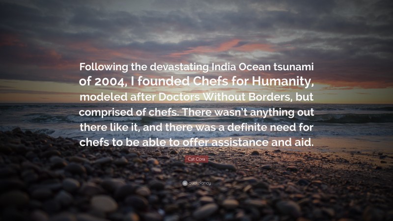 Cat Cora Quote: “Following the devastating India Ocean tsunami of 2004, I founded Chefs for Humanity, modeled after Doctors Without Borders, but comprised of chefs. There wasn’t anything out there like it, and there was a definite need for chefs to be able to offer assistance and aid.”