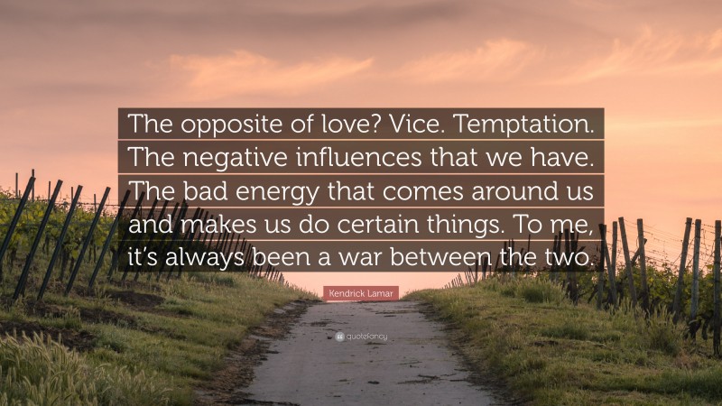 Kendrick Lamar Quote: “The opposite of love? Vice. Temptation. The negative influences that we have. The bad energy that comes around us and makes us do certain things. To me, it’s always been a war between the two.”