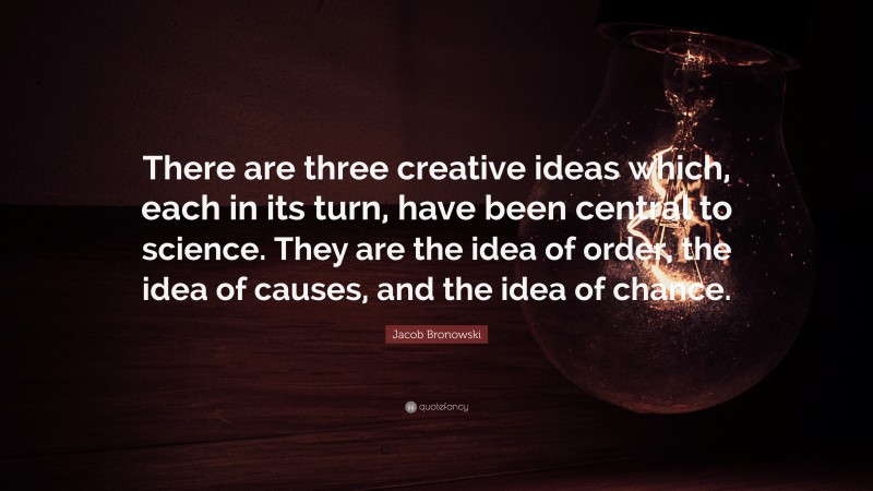 Jacob Bronowski Quote: “There are three creative ideas which, each in its turn, have been central to science. They are the idea of order, the idea of causes, and the idea of chance.”