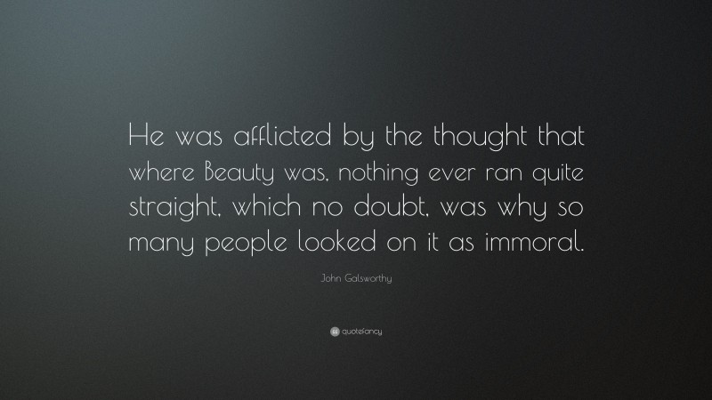 John Galsworthy Quote: “He was afflicted by the thought that where Beauty was, nothing ever ran quite straight, which no doubt, was why so many people looked on it as immoral.”