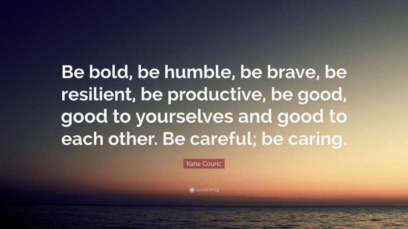 Katie Couric Quote: “Be bold, be humble, be brave, be resilient, be productive, be good, good to yourselves and good to each other. Be careful; be caring.”