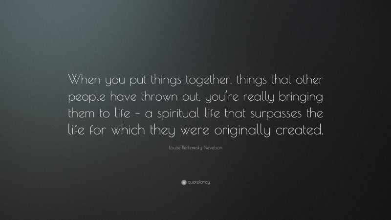 Louise Berliawsky Nevelson Quote: “When you put things together, things that other people have thrown out, you’re really bringing them to life – a spiritual life that surpasses the life for which they were originally created.”
